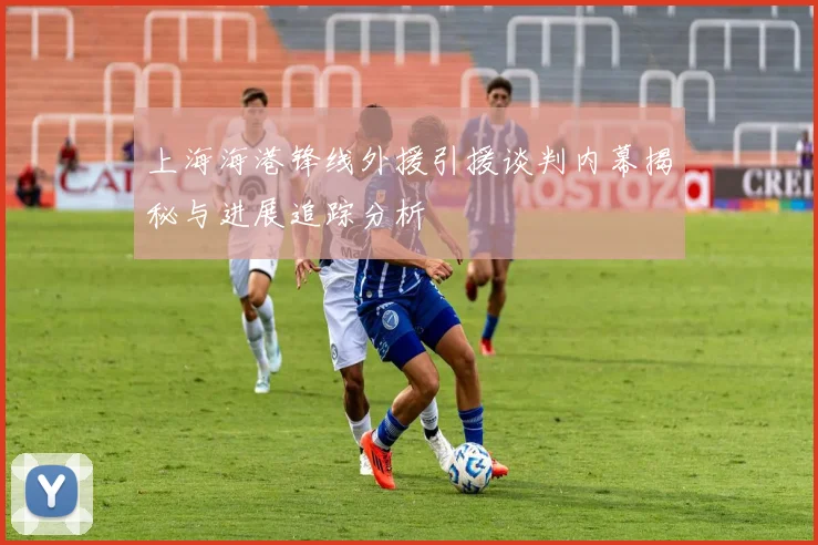 上海海港锋线外援引援谈判内幕揭秘与进展追踪分析