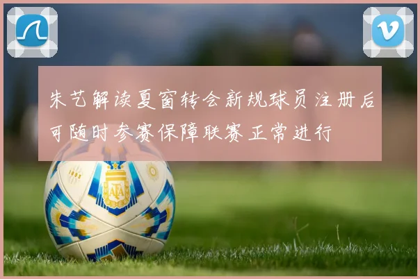 朱艺解读夏窗转会新规球员注册后可随时参赛保障联赛正常进行