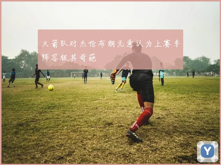 火箭队对杰伦布朗无意认为上赛季阵容极其奇葩