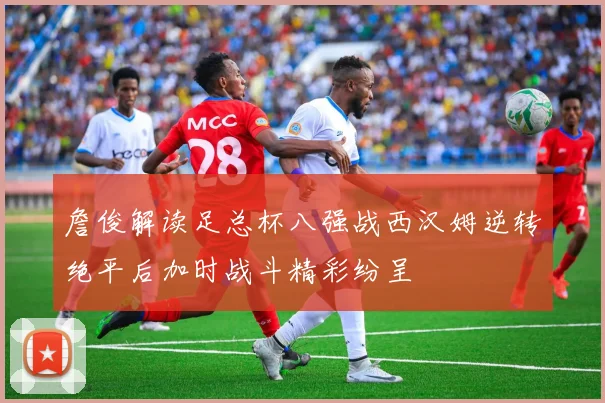 詹俊解读足总杯八强战西汉姆逆转绝平后加时战斗精彩纷呈