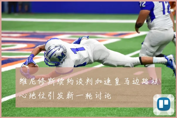 维尼修斯续约谈判加速皇马边路核心地位引发新一轮讨论