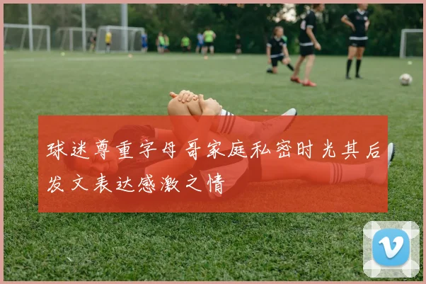 球迷尊重字母哥家庭私密时光其后发文表达感激之情