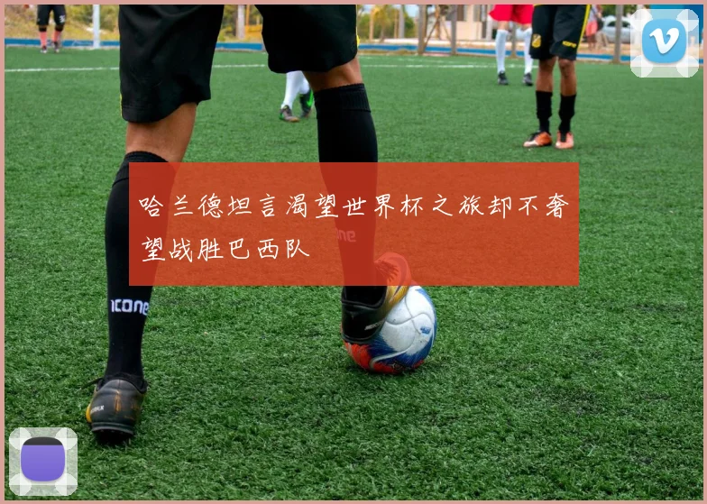 哈兰德坦言渴望世界杯之旅却不奢望战胜巴西队