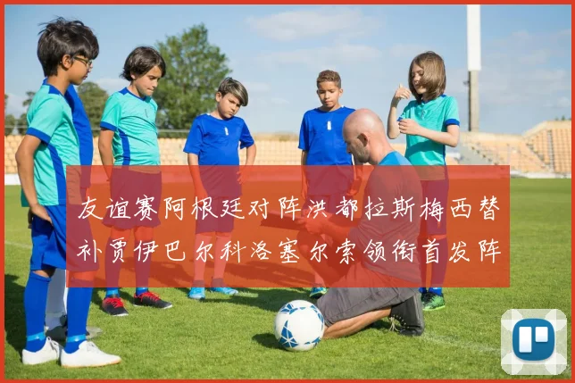 友谊赛阿根廷对阵洪都拉斯梅西替补贾伊巴尔科洛塞尔索领衔首发阵容