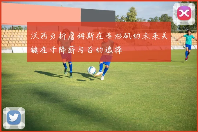 沃西分析詹姆斯在洛杉矶的未来关键在于降薪与否的选择