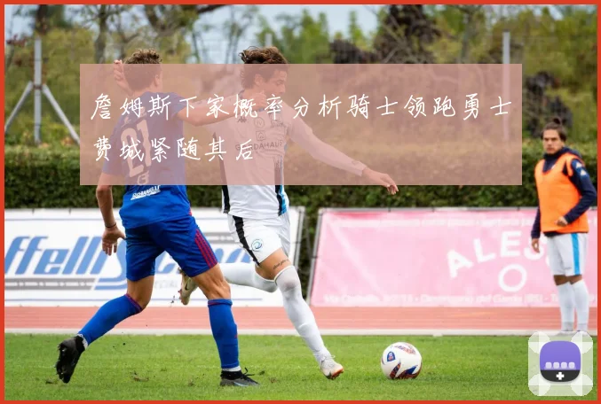 詹姆斯下家概率分析骑士领跑勇士费城紧随其后