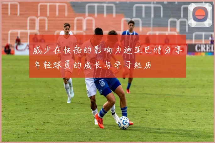 威少在快船的影响力迪亚巴特分享年轻球员的成长与学习经历