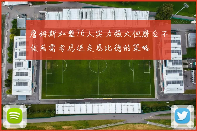 詹姆斯加盟76人实力强大但磨合不佳或需考虑送走恩比德的策略