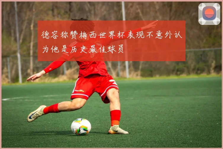 德容称赞梅西世界杯表现不意外认为他是历史最佳球员