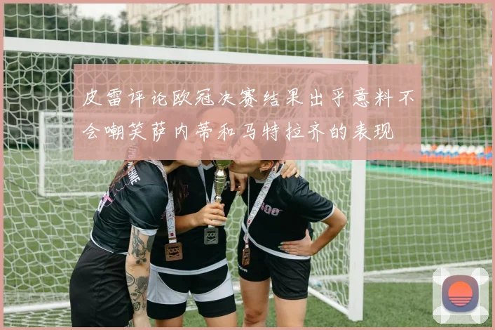 皮雷评论欧冠决赛结果出乎意料不会嘲笑萨内蒂和马特拉齐的表现