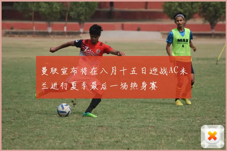 曼联宣布将在八月十五日迎战AC米兰进行夏季最后一场热身赛