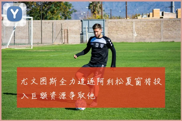 尤文图斯全力追逐阿利松夏窗将投入巨额资源争取他