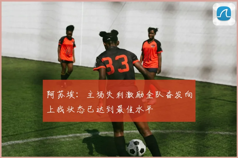 阿苏埃：主场失利激励全队奋发向上我状态已达到最佳水平