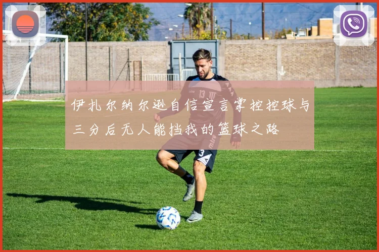 伊扎尔纳尔逊自信宣言掌控控球与三分后无人能挡我的篮球之路