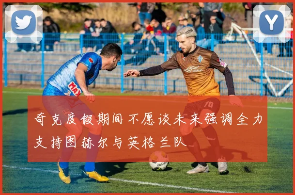 奇克度假期间不愿谈未来强调全力支持图赫尔与英格兰队