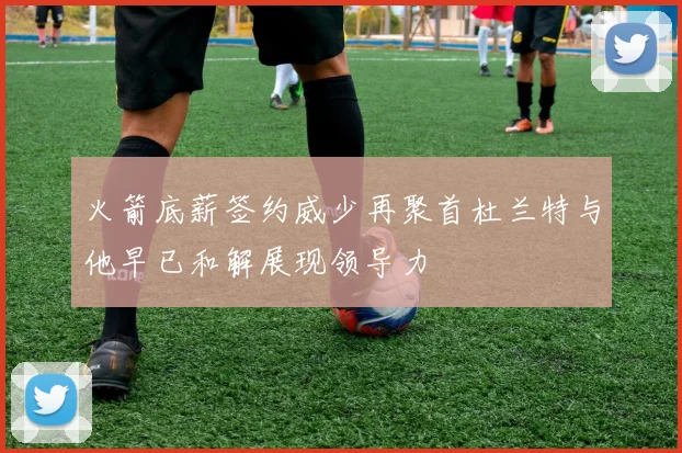 火箭底薪签约威少再聚首杜兰特与他早已和解展现领导力