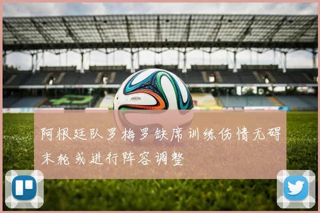 阿根廷队罗梅罗缺席训练伤情无碍末轮或进行阵容调整