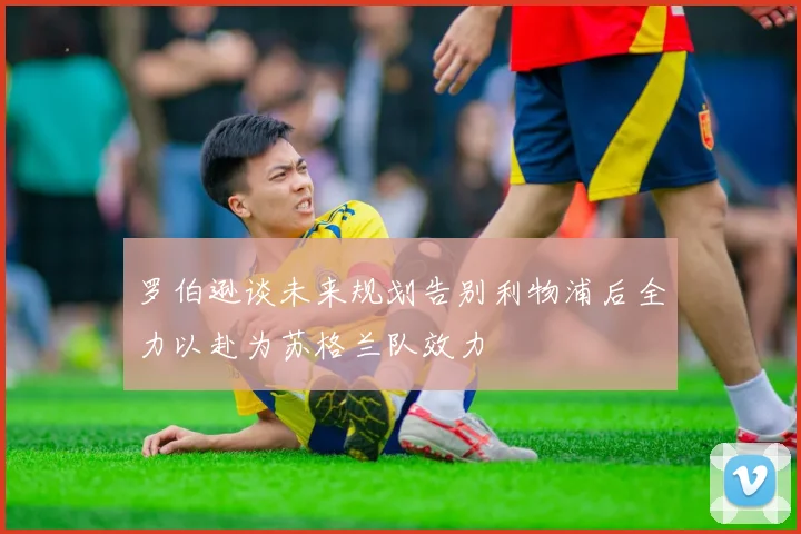 罗伯逊谈未来规划告别利物浦后全力以赴为苏格兰队效力