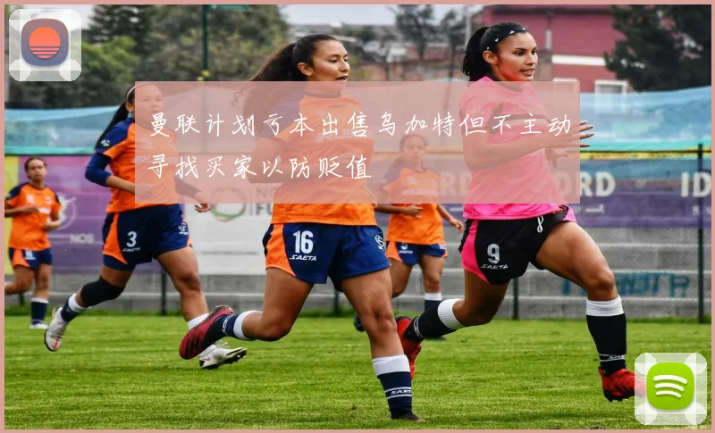 曼联计划亏本出售乌加特但不主动寻找买家以防贬值
