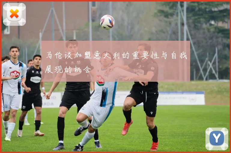 马伦谈加盟意大利的重要性与自我展现的机会