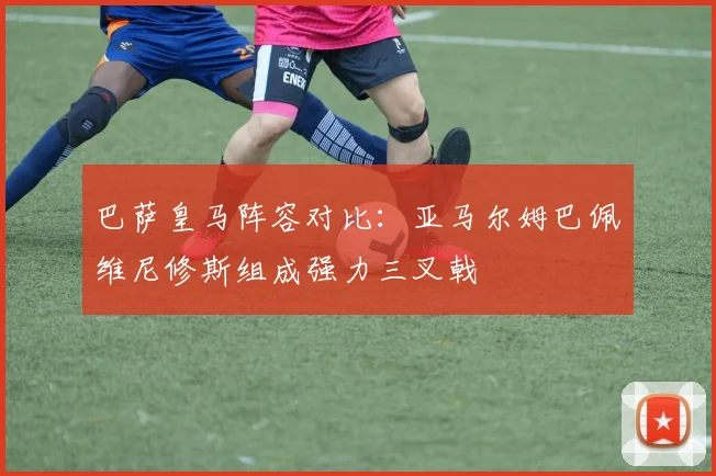 巴萨皇马阵容对比：亚马尔姆巴佩维尼修斯组成强力三叉戟