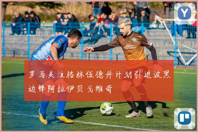 罗马关注格林伍德并计划引进波黑边锋阿拉伊贝戈维奇