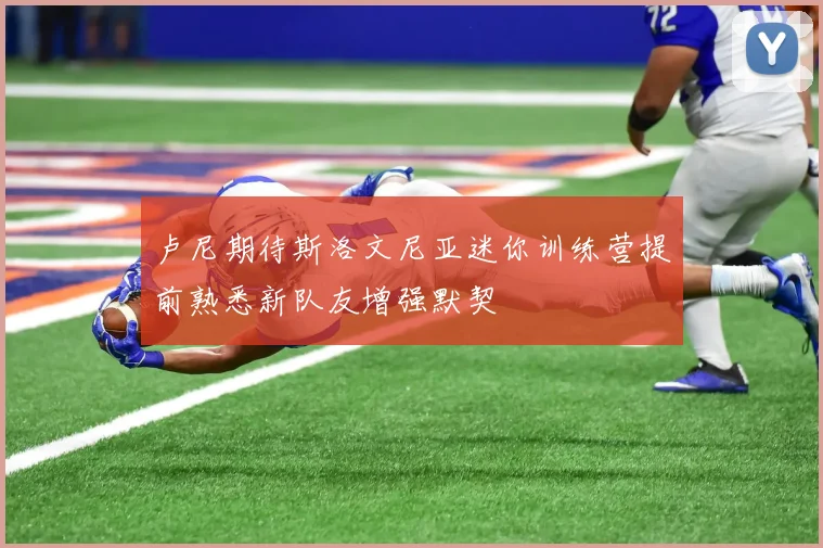 卢尼期待斯洛文尼亚迷你训练营提前熟悉新队友增强默契