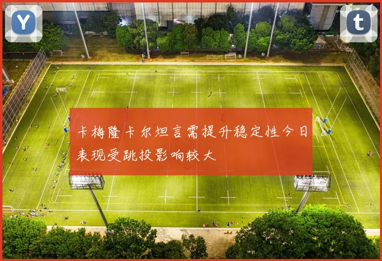 卡梅隆卡尔坦言需提升稳定性今日表现受跳投影响较大
