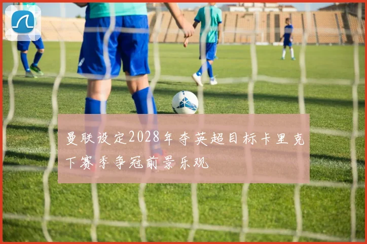 曼联设定2028年夺英超目标卡里克下赛季争冠前景乐观