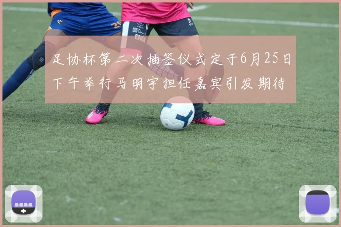 足协杯第二次抽签仪式定于6月25日下午举行马明宇担任嘉宾引发期待