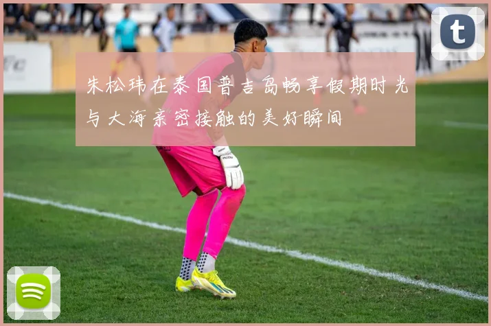 朱松玮在泰国普吉岛畅享假期时光与大海亲密接触的美好瞬间