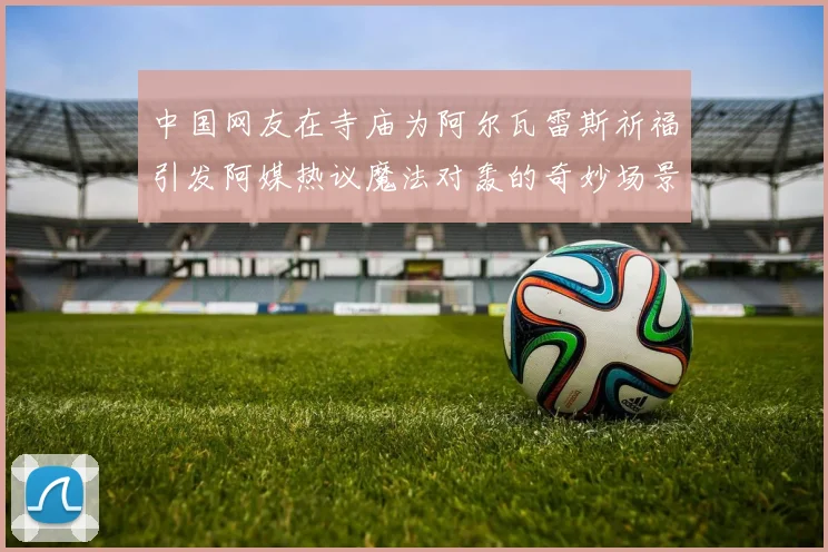 中国网友在寺庙为阿尔瓦雷斯祈福引发阿媒热议魔法对轰的奇妙场景