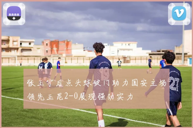 张玉宁后点头球破门助力国安主场领先玉昆2-0展现强劲实力