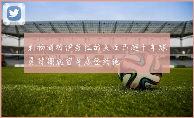 利物浦对伊劳拉的关注已超十年球员时期就曾考虑签约他