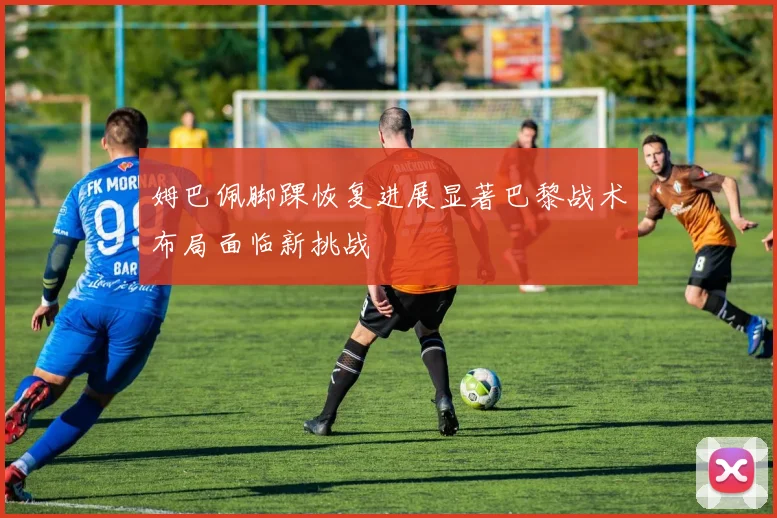 姆巴佩脚踝恢复进展显著巴黎战术布局面临新挑战