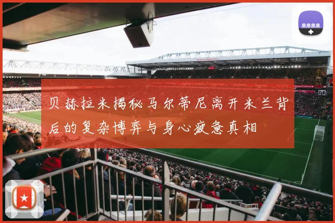 贝赫拉米揭秘马尔蒂尼离开米兰背后的复杂博弈与身心疲惫真相