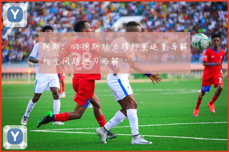 阿斯：门德斯助力穆帅重返皇马解约金问题迎刃而解